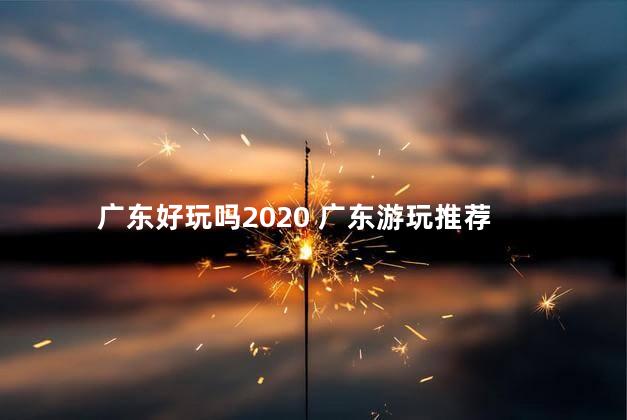 广东好玩吗2020 广东游玩推荐
